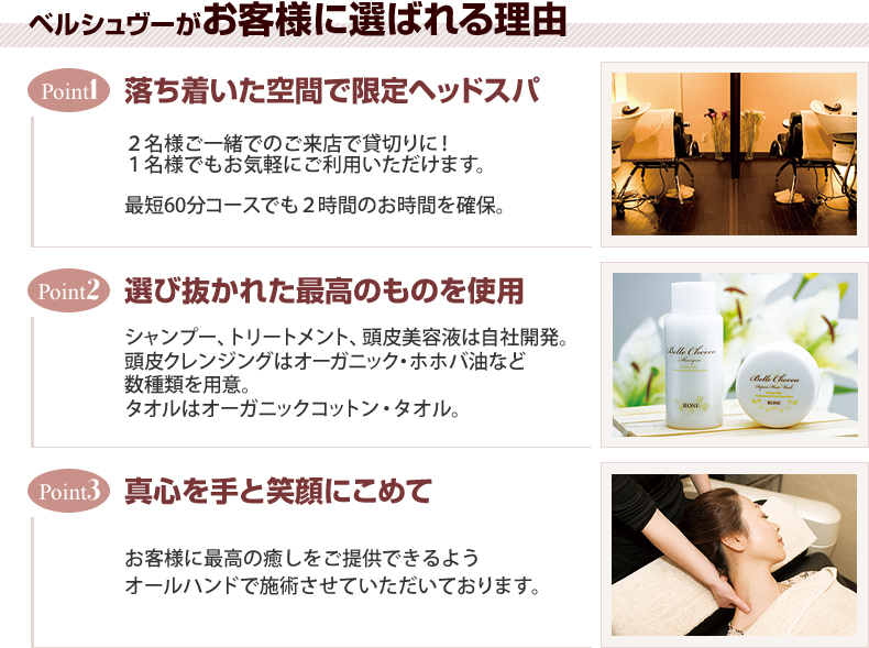 【1. 落ち着いた空間で限定ヘッドスパ】2名様ご一緒でのご来店で貸切りに!1名様でもお気軽にご利用いただけます。最短60分コースでも2時間のお時間を確保。【2. 選び抜かれた最高のものを使用】シャンプー、トリートメントは自社開発。頭皮クレンジングはオーガニック・ホホバ油など数種類をご用意。タオルはオーガニックコットン・タオル。【3.真心を手と笑顔にこめて】お客様に最高の癒しをご提供できるようオールハンドで施術させていただいております。
