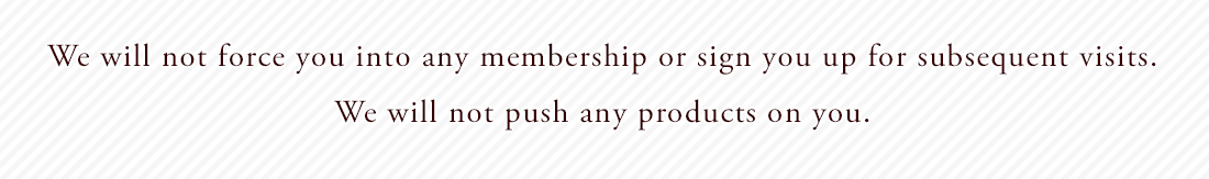 We will not force you into any membership or sign you up for subsequent visits. We will not push any products on you.